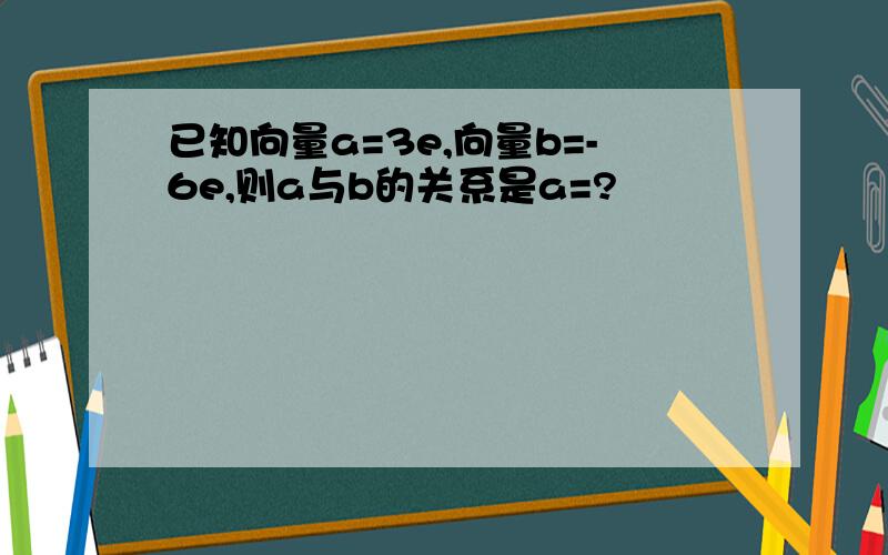 已知向量a=3e,向量b=-6e,则a与b的关系是a=?