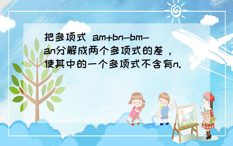 把多项式 am+bn-bm-an分解成两个多项式的差 ,使其中的一个多项式不含有n.