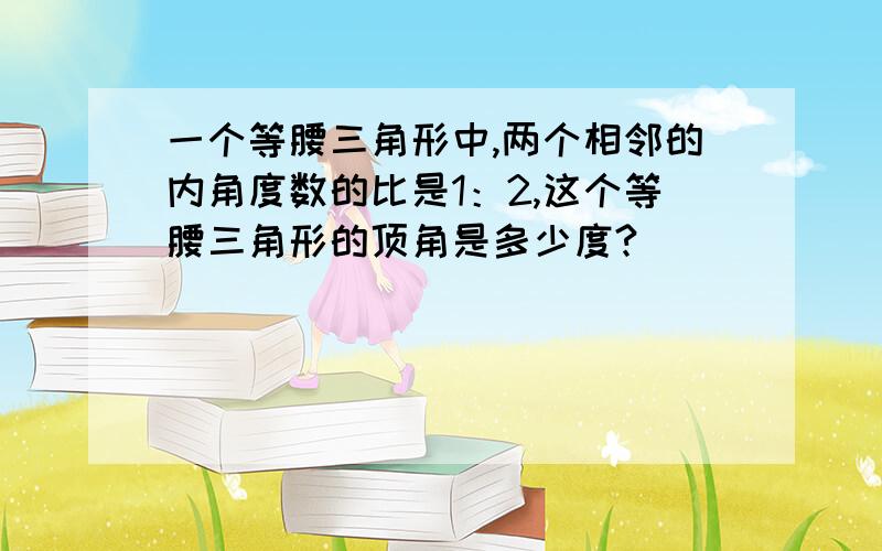 一个等腰三角形中,两个相邻的内角度数的比是1：2,这个等腰三角形的顶角是多少度?