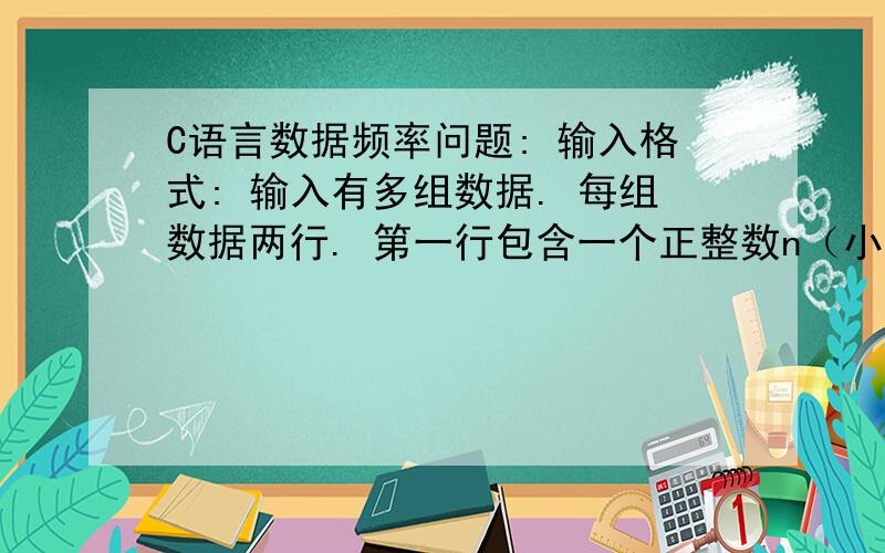 C语言数据频率问题: 输入格式: 输入有多组数据. 每组数据两行. 第一行包含一个正整数n（小于等C语言数据频率问题:输入格式:输入有多组数据.每组数据两行.第一行包含一个正整数n（小于等