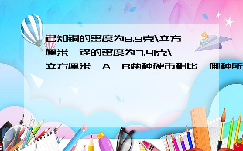 已知铜的密度为8.9克\立方厘米,锌的密度为7.41克\立方厘米,A,B两种硬币相比,哪种所含铜多些还有一个表格硬币 质量＼克 体积＼立方厘米A 3．1 0．41B 4．0 0．50