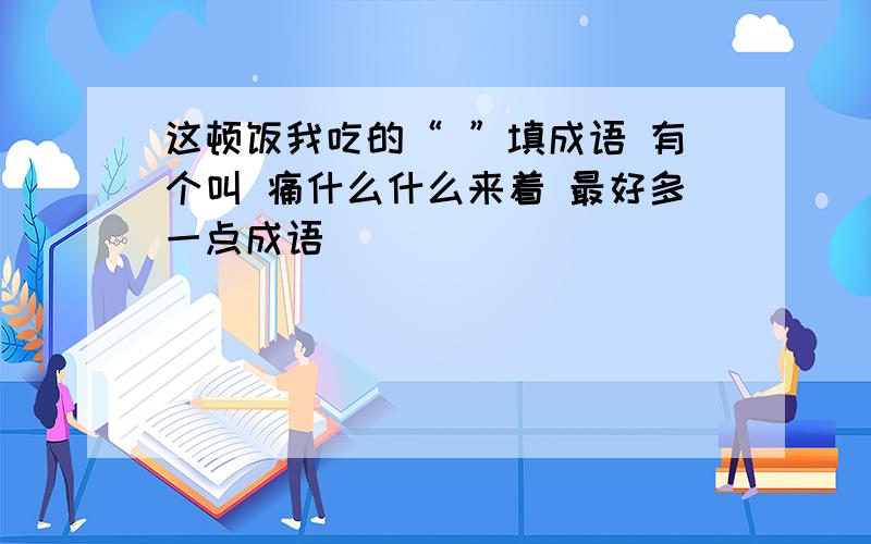 这顿饭我吃的“ ”填成语 有个叫 痛什么什么来着 最好多一点成语