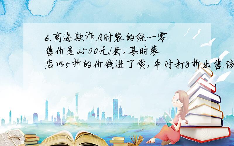 6.商海欺诈.A时装的统一零售价是2500元/套,某时装店以5折的价钱进了货,平时打8折出售.该店平时卖出一商海欺诈.A时装的统一零售价是2500元/套,某时装店以5折的价钱进了货,平时打8折出售.该