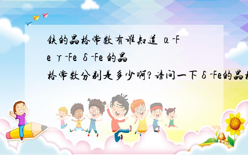 铁的晶格常数有谁知道 α-Fe γ-Fe δ-Fe 的晶格常数分别是多少啊?请问一下δ-Fe的晶格常数是多少啊？要是知道的话再跟我说一声吧，若是这里无法补充的话给我发站内信也行。我在网上没有查