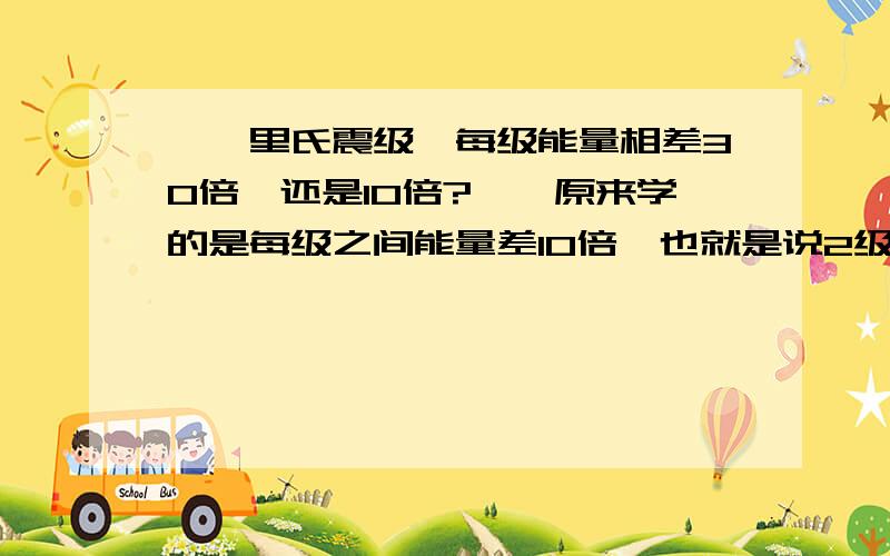 【【里氏震级,每级能量相差30倍,还是10倍?】】原来学的是每级之间能量差10倍,也就是说2级地震是10,3级地震就10的平方,4级地震就10的立方.而我今天查时却说,每级相差30倍：7级地震比5级地震