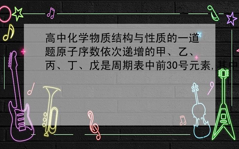 高中化学物质结构与性质的一道题原子序数依次递增的甲、乙、丙、丁、戊是周期表中前30号元素,其中甲、乙、丙三元素的基态原子2p能级都有单电子,单电子个数分别是2、3、2；丁与戊原子