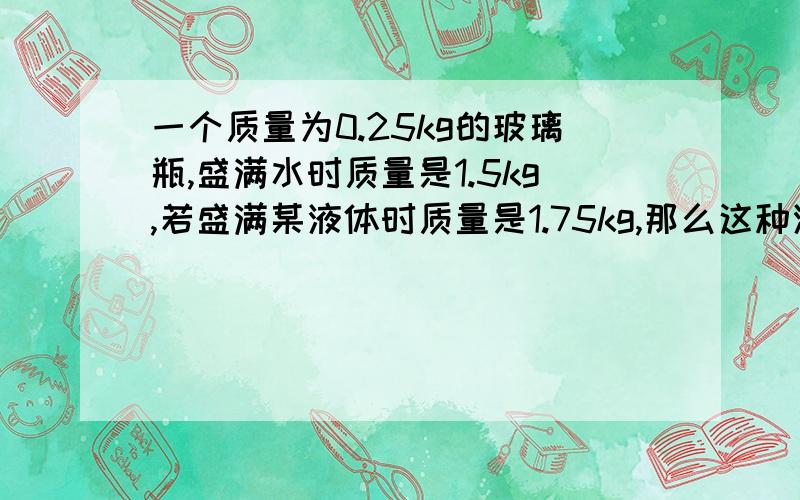 一个质量为0.25kg的玻璃瓶,盛满水时质量是1.5kg,若盛满某液体时质量是1.75kg,那么这种液体的密度是