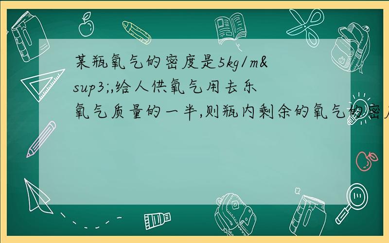 某瓶氧气的密度是5kg/m³,给人供氧气用去乐氧气质量的一半,则瓶内剩余的氧气的密度是 ；容积是10L的瓶子装满乐煤油.已知煤油的密度是0.8×10³kg/m³,则瓶内煤油的质量是 ,将煤油倒