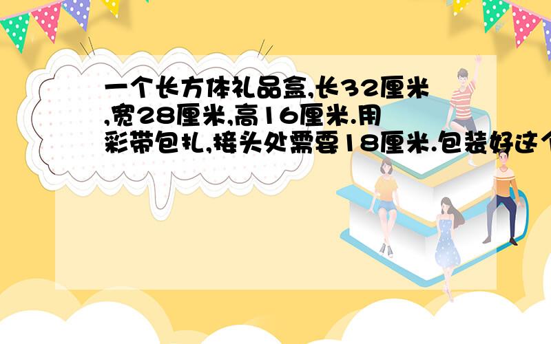 一个长方体礼品盒,长32厘米,宽28厘米,高16厘米.用彩带包扎,接头处需要18厘米.包装好这个礼品盒一个需要多少厘米的彩带?