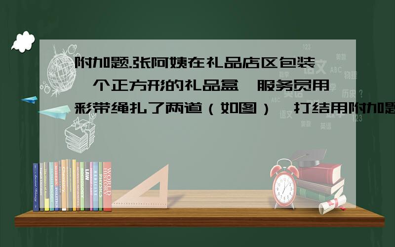 附加题.张阿姨在礼品店区包装一个正方形的礼品盒,服务员用彩带绳扎了两道（如图）,打结用附加题.张阿姨在礼品店区包装一个正方形的礼品盒,服务员用彩带绳扎了两道（如图）,打结用了