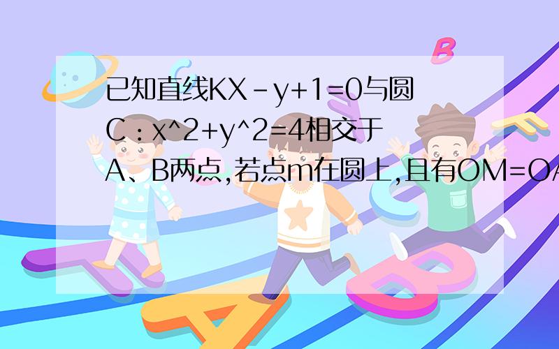 已知直线KX-y+1=0与圆C：x^2+y^2=4相交于A、B两点,若点m在圆上,且有OM=OA+OB(向量,O为坐标原点）则k=