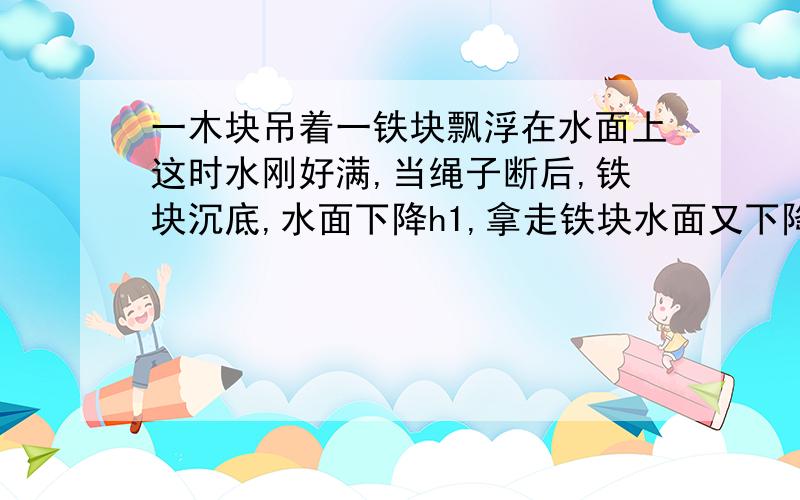 一木块吊着一铁块飘浮在水面上这时水刚好满,当绳子断后,铁块沉底,水面下降h1,拿走铁块水面又下降h2拿走木块水面又下降h3,求p木：p铁=