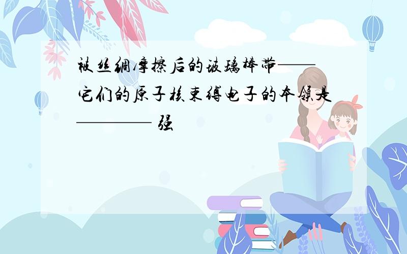 被丝绸摩擦后的玻璃棒带—— 它们的原子核束缚电子的本领是———— 强