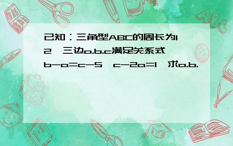 已知：三角型ABC的周长为12,三边a.b.c满足关系式b-a=c-5,c-2a=1,求a.b.