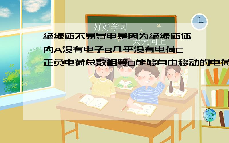 绝缘体不易导电是因为绝缘体体内A没有电子B几乎没有电荷C正负电荷总数相等D能够自由移动的电荷很少