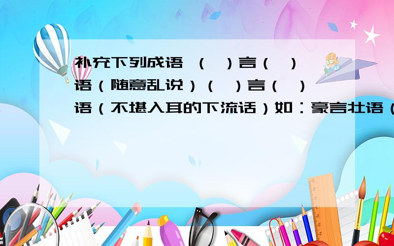 补充下列成语 （ ）言（ ）语（随意乱说）（ ）言（ ）语（不堪入耳的下流话）如：豪言壮语（比喻英雄气概的话）