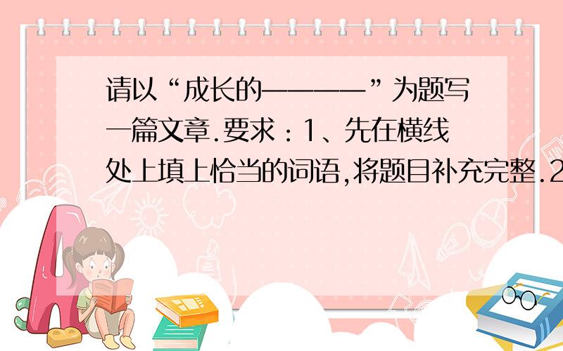 请以“成长的————”为题写一篇文章.要求：1、先在横线处上填上恰当的词语,将题目补充完整.2、文体自选,诗歌、戏剧除外.3、不少于600字.