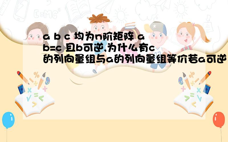 a b c 均为n阶矩阵 ab=c 且b可逆,为什么有c的列向量组与a的列向量组等价若a可逆 为什么有b的行向量组与c的行向量组等价.两者有什么联系么,或者说有什么规律么?