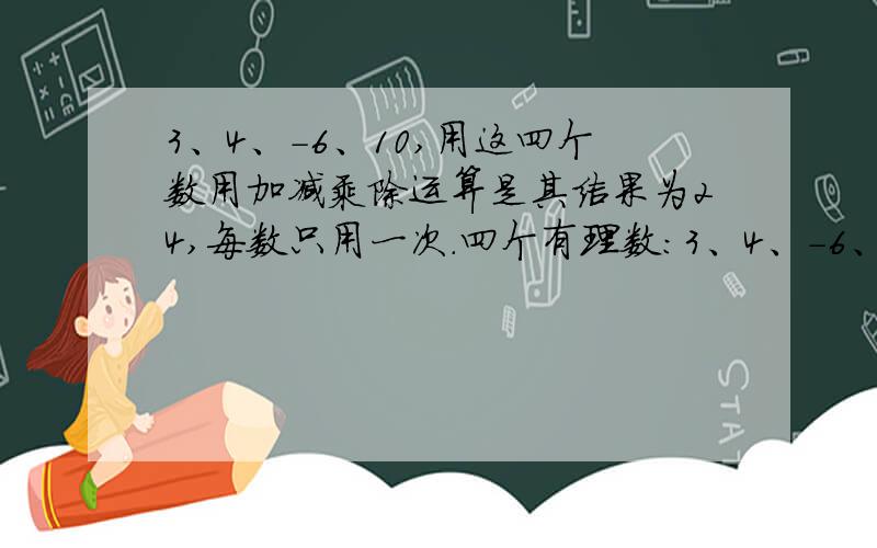 3、4、-6、10,用这四个数用加减乘除运算是其结果为24,每数只用一次.四个有理数：3、4、-6、10,用这四个数用加减乘除运算是其结果为24,每数只用一次.1、写出三种不同的算式.2、若用四个数3