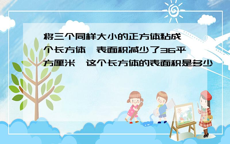 将三个同样大小的正方体粘成一个长方体,表面积减少了36平方厘米,这个长方体的表面积是多少