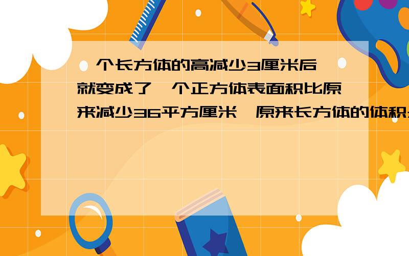 一个长方体的高减少3厘米后,就变成了一个正方体表面积比原来减少36平方厘米,原来长方体的体积是多少?