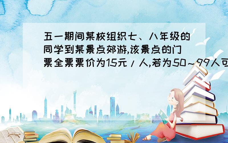 五一期间某校组织七、八年级的同学到某景点郊游,该景点的门票全票票价为15元/人,若为50～99人可以八折购票,100人以上则可六折购票．已知参加郊游的七年级同学少于50人、八年级同学少于1