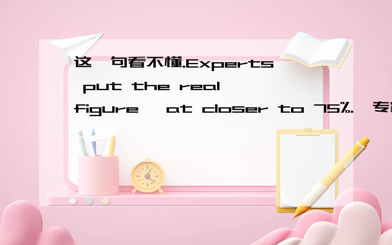 这一句看不懂.Experts put the real figure【 at closer to 75%.】专家们估计真实的数字较接近于 75%