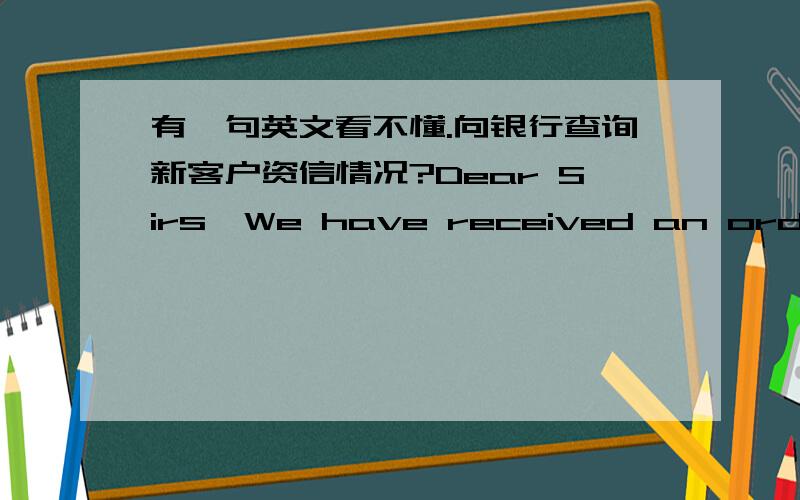 有一句英文看不懂.向银行查询新客户资信情况?Dear Sirs,We have received an order for US＄56 500 worth of goods from XXX Co.,Ltd.They have given us your bank as a reference.We wish to know if they are good for this amount and in ever