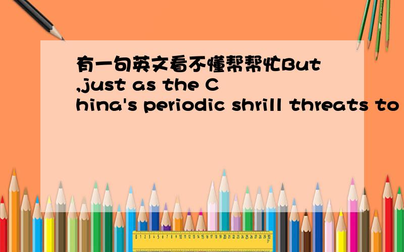 有一句英文看不懂帮帮忙But,just as the China's periodic shrill threats to Taiwan threaten the stability of the wider region,so the plight and growing anger of China's peasantry are harbinger of potential trouble ahead at home.是讲关于