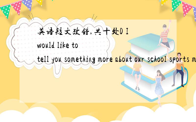 英语短文改错,共十处D I would like to tell you something more about our school sports meetDear Jim,I would like to tell you something more about our school sports meet.It was holding on Oct.6th,it was a fine day.There were over 1000 student a