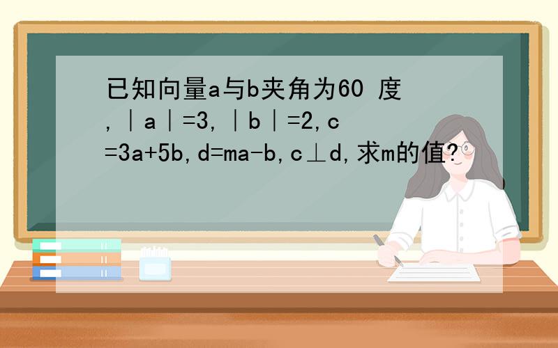 已知向量a与b夹角为60 度,｜a｜=3,｜b｜=2,c=3a+5b,d=ma-b,c⊥d,求m的值?