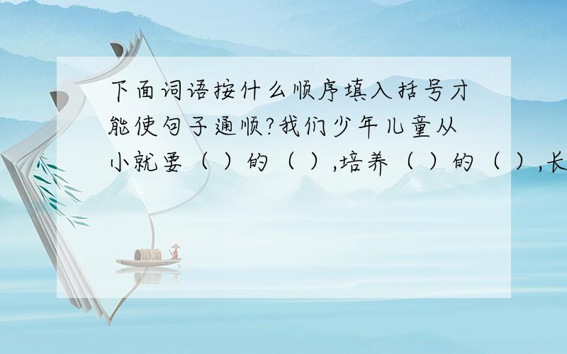 下面词语按什么顺序填入括号才能使句子通顺?我们少年儿童从小就要（ ）的（ ）,培养（ ）的（ ）,长大了才能在科学上有所（ ）,有所（ ） A远大 B才干 C发现 D发明 E志向