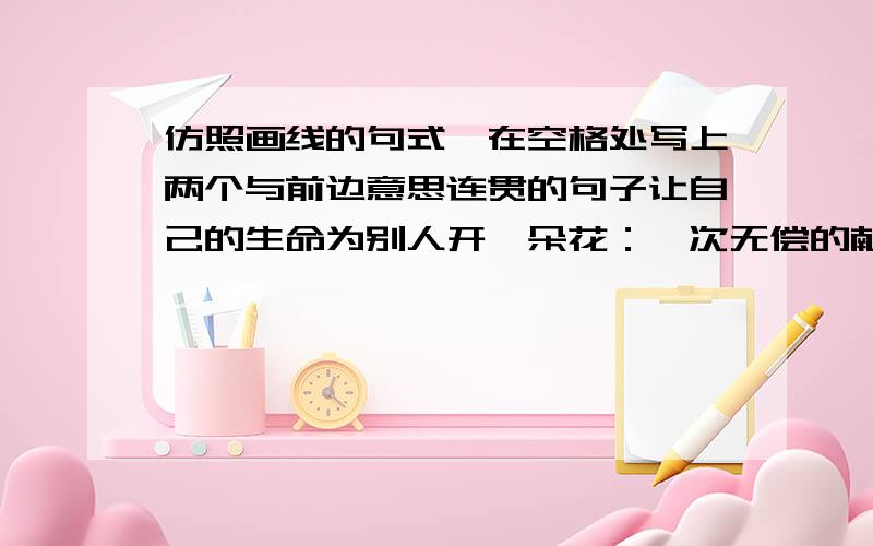 仿照画线的句式,在空格处写上两个与前边意思连贯的句子让自己的生命为别人开一朵花：一次无偿的献血是一朵花,一句关切的问候是一朵花,一次善意的批评是一朵花,________________________,_____