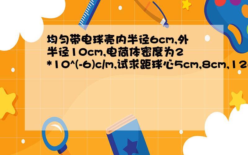 均匀带电球壳内半径6cm,外半径10cm,电荷体密度为2*10^(-6)c/m,试求距球心5cm,8cm,12cm的各点的场强