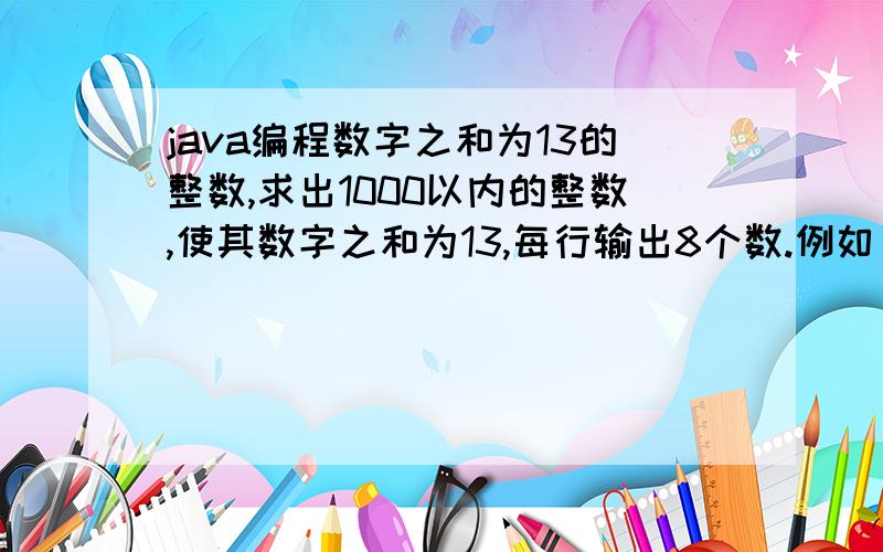 java编程数字之和为13的整数,求出1000以内的整数,使其数字之和为13,每行输出8个数.例如：数85,其数字之和为8+5=13数373,其数字之和为3+7+3=13