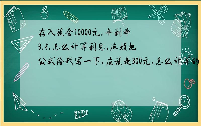 存入现金10000元,年利率3.5,怎么计算利息,麻烦把公式给我写一下,应该是300元,怎么计算的