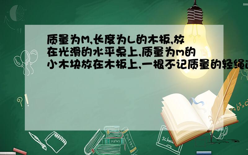 质量为M,长度为L的木板,放在光滑的水平桌上,质量为m的小木块放在木板上,一根不记质量的轻绳通过定滑轮分别与M和m连接,小木块儿与木板间的动摩擦因数为μ,开始时木块静止在木板左端,现