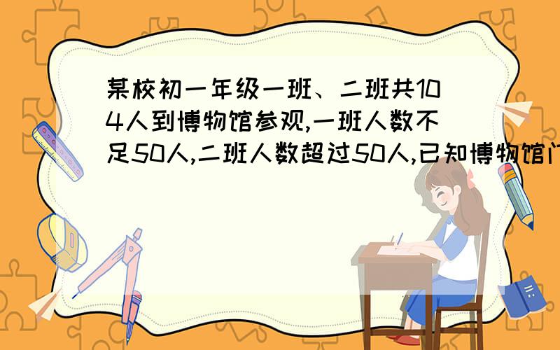 某校初一年级一班、二班共104人到博物馆参观,一班人数不足50人,二班人数超过50人,已知博物馆门票规定如下：已知博物馆门票规定如下：50人购票,票价为每人12元；51～100人购票为每人10元,10