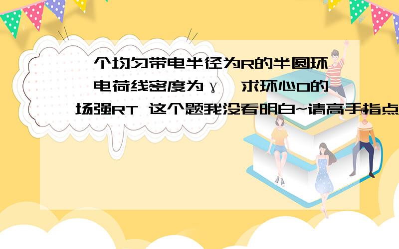 一个均匀带电半径为R的半圆环,电荷线密度为γ,求环心O的场强RT 这个题我没看明白~请高手指点~