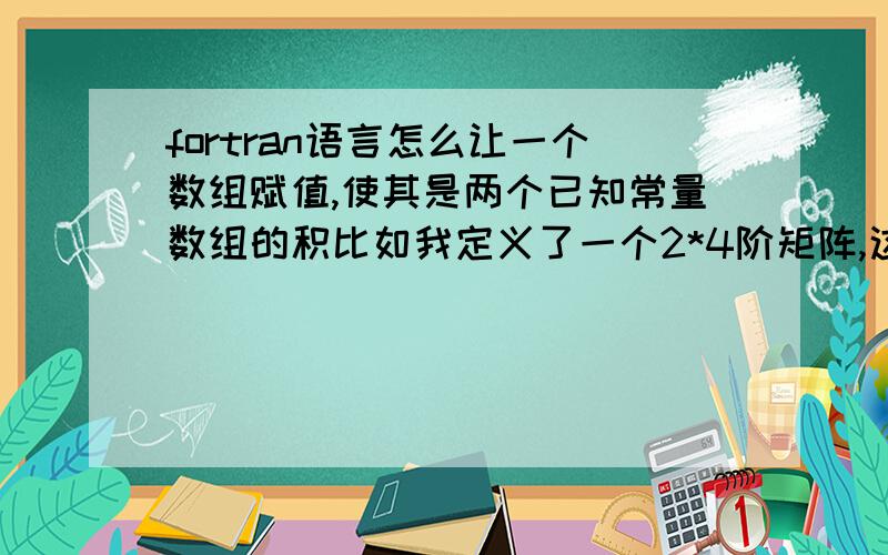 fortran语言怎么让一个数组赋值,使其是两个已知常量数组的积比如我定义了一个2*4阶矩阵,这个矩阵是一个2*4,4*4阶矩阵的积,那两个矩阵里面的量是已知的,我应该怎么定义?