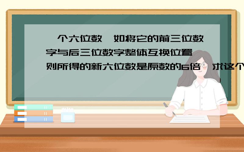 一个六位数,如将它的前三位数字与后三位数字整体互换位置,则所得的新六位数是原数的6倍,求这个六位数.