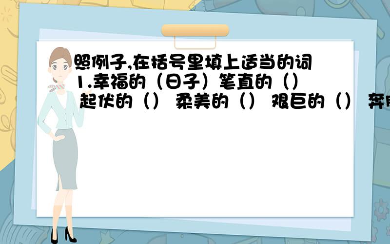 照例子,在括号里填上适当的词1.幸福的（日子）笔直的（） 起伏的（） 柔美的（） 艰巨的（） 奔腾的（） 壮丽的（）2.幸福地（成长）勇猛地（） 耐心地（） 热情地（） 刻苦地（） 愤