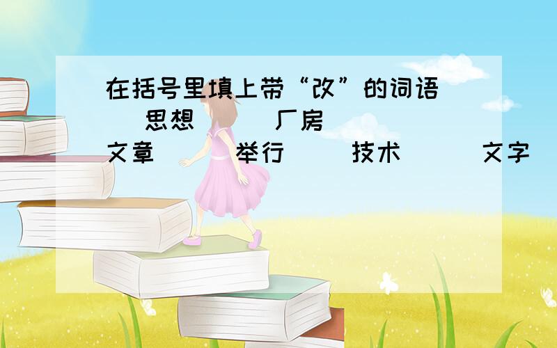 在括号里填上带“改”的词语（ ）思想 （ ）厂房 （ ）文章 （ ）举行（ ）技术 （ ）文字