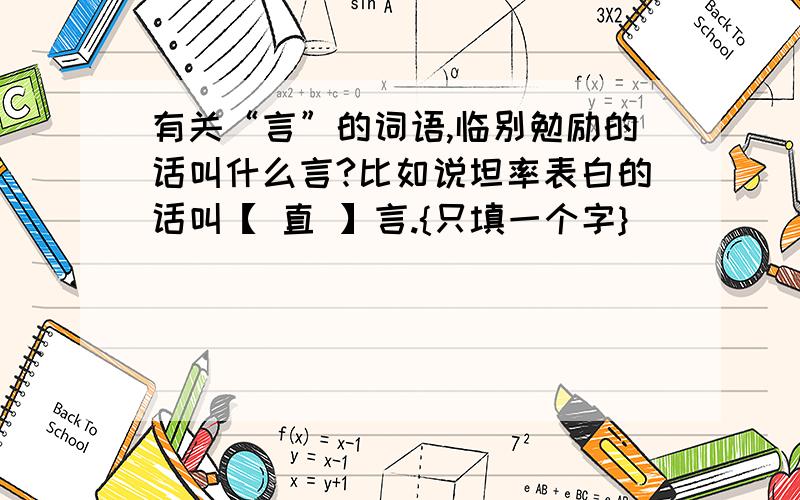 有关“言”的词语,临别勉励的话叫什么言?比如说坦率表白的话叫【 直 】言.{只填一个字}