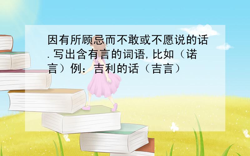 因有所顾忌而不敢或不愿说的话.写出含有言的词语,比如（诺言）例：吉利的话（吉言）