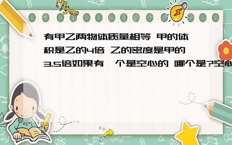 有甲乙两物体质量相等 甲的体积是乙的4倍 乙的密度是甲的3.5倍如果有一个是空心的 哪个是?空心部分与实心部分的比是多少