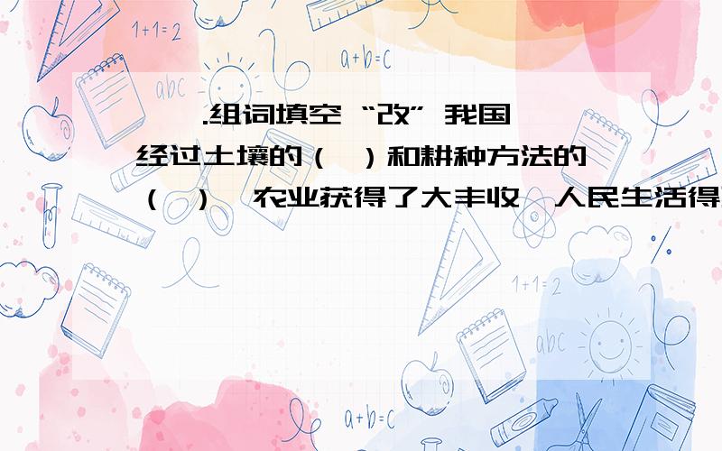 、一.组词填空 “改” 我国经过土壤的（ ）和耕种方法的（ ）,农业获得了大丰收,人民生活得到了（ ）.