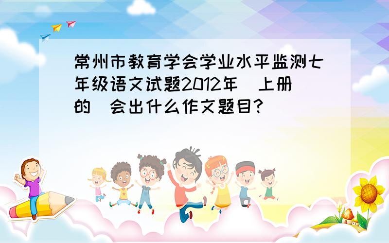 常州市教育学会学业水平监测七年级语文试题2012年（上册的）会出什么作文题目?