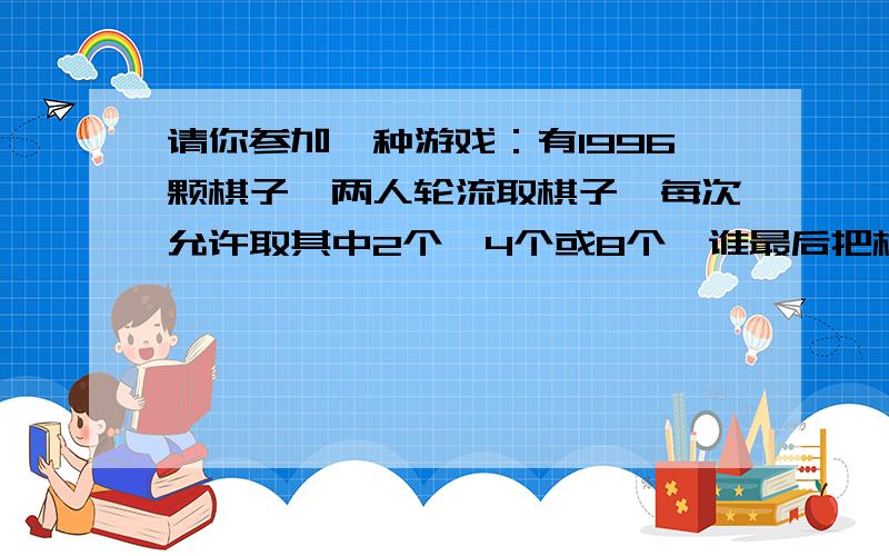 请你参加一种游戏：有1996颗棋子,两人轮流取棋子,每次允许取其中2个,4个或8个,谁最后把棋子取完,就剩请你参加一种游戏：有1996颗棋子,两人轮流取棋子,每次允许取其中2个,4个或8个,谁最后