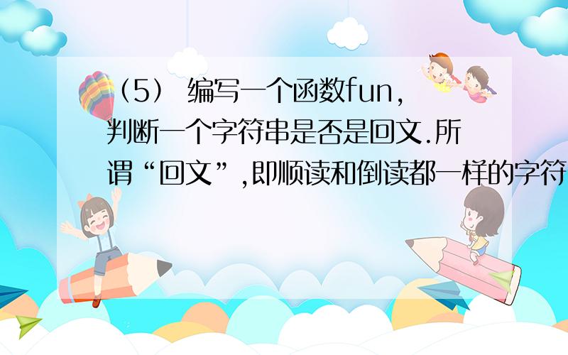 （5） 编写一个函数fun,判断一个字符串是否是回文.所谓“回文”,即顺读和倒读都一样的字符串.例如：“